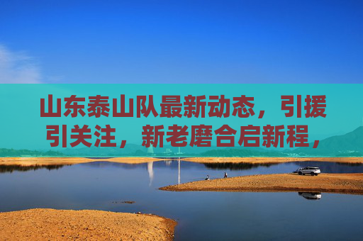 山东泰山队最新动态，引援引关注，新老磨合启新程，山东泰山队引援引关注，新老磨合启新程