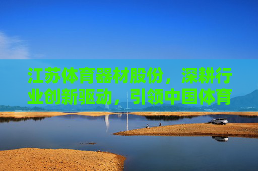 江苏体育器材股份，深耕行业创新驱动，引领中国体育器材高质量发展，江苏体育器材股份，深耕创新驱动 引领高质量发展