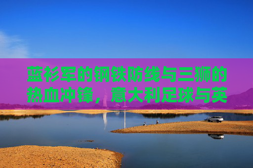 蓝衫军的钢铁防线与三狮的热血冲锋，意大利足球与英格兰足球的两种哲学，蓝衫军的钢铁防线与三狮的热血冲锋，意英足球的两种哲学