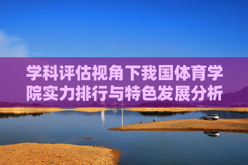 学科评估视角下我国体育学院实力排行与特色发展分析，学科评估视角下我国体育学院实力排行与特色发展分析
