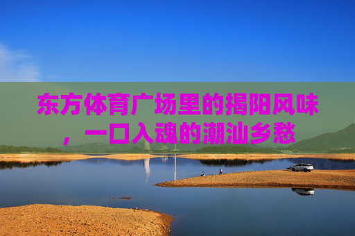 东方体育广场里的揭阳风味，一口入魂的潮汕乡愁