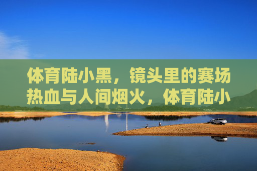 体育陆小黑，镜头里的赛场热血与人间烟火，体育陆小黑，镜头里的赛场热血与人间烟火