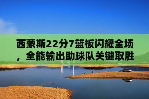西蒙斯22分7篮板闪耀全场，全能输出助球队关键取胜