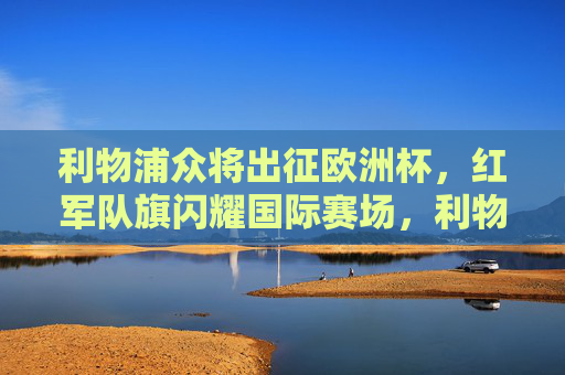 利物浦众将出征欧洲杯，红军队旗闪耀国际赛场，利物浦众将闪耀欧洲杯，红军队旗扬国际赛场