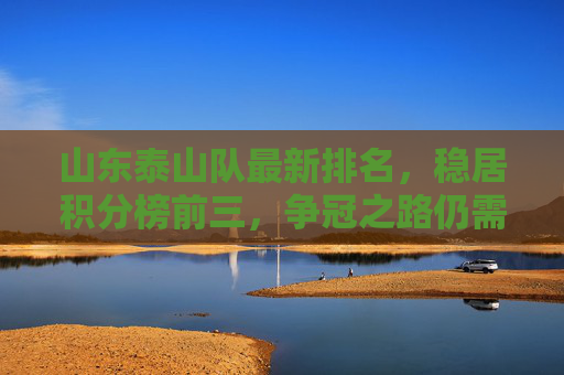 山东泰山队最新排名，稳居积分榜前三，争冠之路仍需稳扎稳打，山东泰山队稳居积分榜前三 争冠之路需稳扎稳打