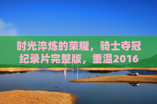 时光淬炼的荣耀，骑士夺冠纪录片完整版，重温2016年史诗逆转，时光淬炼的荣耀，2016骑士史诗逆转夺冠纪录片完整版