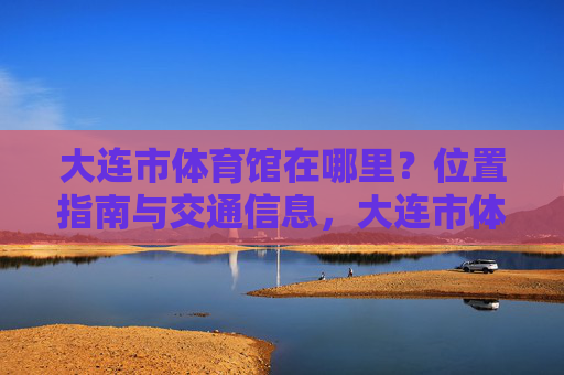 大连市体育馆在哪里？位置指南与交通信息，大连市体育馆位置指南与交通信息