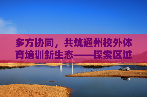 多方协同，共筑通州校外体育培训新生态——探索区域合作赋能青少年健康成长，多方协同共筑通州校外体育培训新生态 赋能青少年健康成长