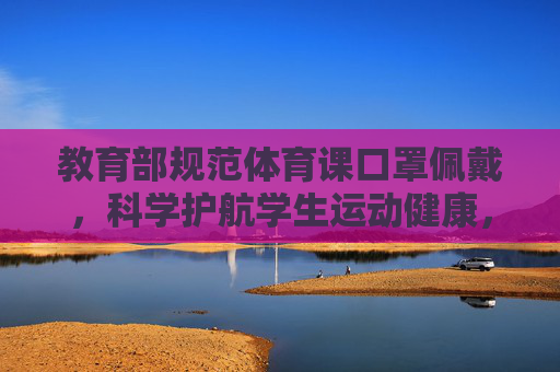 教育部规范体育课口罩佩戴，科学护航学生运动健康，教育部规范体育课口罩佩戴 科学护航学生运动健康