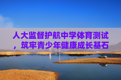 人大监督护航中学体育测试，筑牢青少年健康成长基石，人大监督护航中学体育测试 筑牢青少年健康成长基石