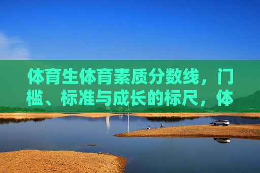 体育生体育素质分数线，门槛、标准与成长的标尺，体育生体育素质分数线，门槛标准与成长标尺