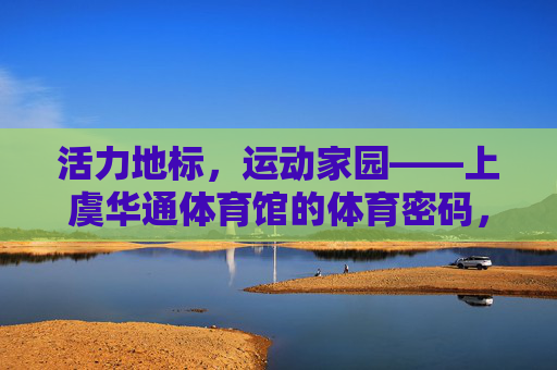 活力地标，运动家园——上虞华通体育馆的体育密码，活力地标，运动家园，上虞华通体育馆的体育密码
