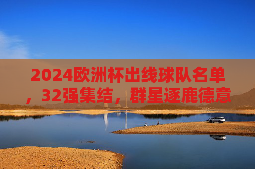 2024欧洲杯出线球队名单，32强集结，群星逐鹿德意志，2024欧洲杯32强集结 德意志群星逐鹿