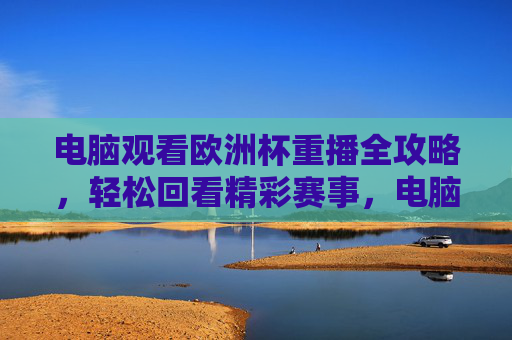 电脑观看欧洲杯重播全攻略，轻松回看精彩赛事，电脑看欧洲杯重播全攻略，轻松回看精彩赛事