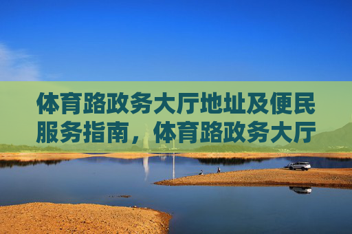 体育路政务大厅地址及便民服务指南，体育路政务大厅地址及便民服务指南