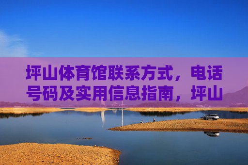 坪山体育馆联系方式，电话号码及实用信息指南，坪山体育馆联系方式、电话号码及实用信息指南