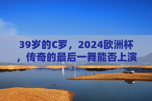 39岁的C罗,2024欧洲杯,传奇的最后一舞能否上演?39岁C罗2024欧洲杯,传奇最后一舞能否上演? 39岁的C罗,2024欧洲杯,传奇的最后一舞能否上演?39岁C罗2024欧洲杯,传奇最后一舞能否上演?