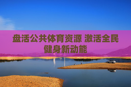 盘活公共体育资源 激活全民健身新动能