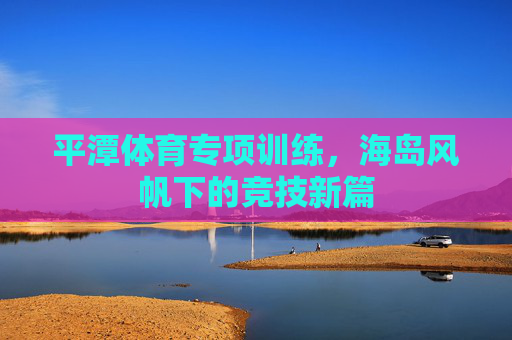 平潭体育专项训练，海岛风帆下的竞技新篇