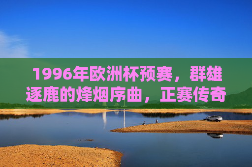 1996年欧洲杯预赛，群雄逐鹿的烽烟序曲，正赛传奇的序幕，1996年欧洲杯预赛，群雄逐鹿的烽烟序章