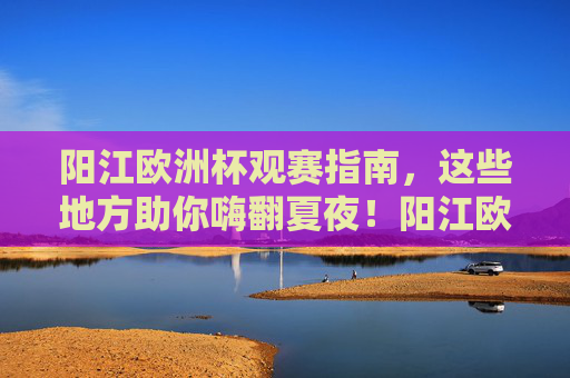 阳江欧洲杯观赛指南，这些地方助你嗨翻夏夜！阳江欧洲杯观赛指南，夏夜嗨翻看球全攻略！