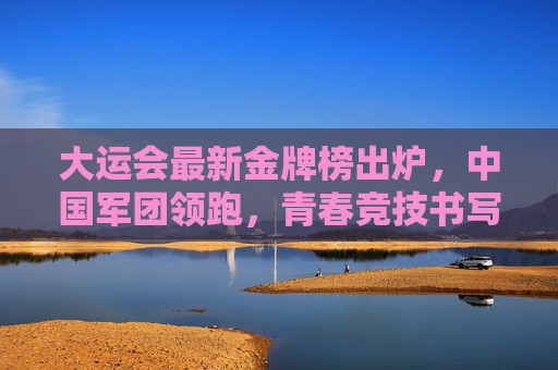 大运会最新金牌榜出炉，中国军团领跑，青春竞技书写传奇，大运会最新金牌榜出炉，中国军团领跑，青春竞技书写传奇