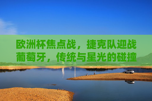 欧洲杯焦点战，捷克队迎战葡萄牙，传统与星光的碰撞，欧洲杯焦点战，捷克传统对决葡萄牙星光