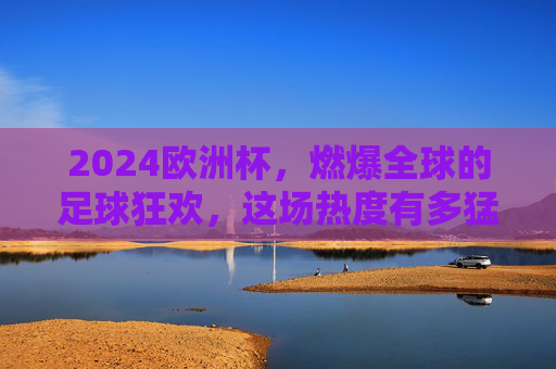 2024欧洲杯，燃爆全球的足球狂欢，这场热度有多猛？2024欧洲杯，燃爆全球的足球热度狂潮