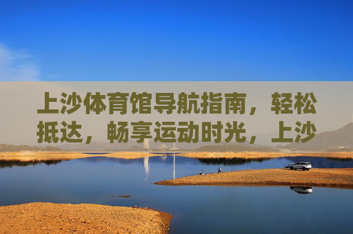 上沙体育馆导航指南，轻松抵达，畅享运动时光，上沙体育馆导航指南，轻松抵达，畅享运动时光