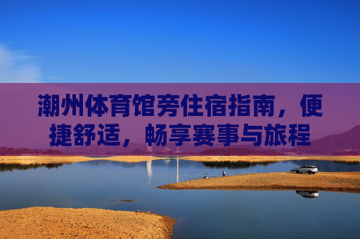 潮州体育馆旁住宿指南，便捷舒适，畅享赛事与旅程