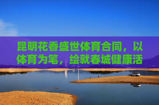 昆明花香盛世体育合同，以体育为笔，绘就春城健康活力新图景，体育为笔，绘春城健康活力新图景