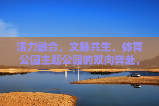 活力融合，文脉共生，体育公园主题公园的双向奔赴，活力文脉双生，体园主题共融