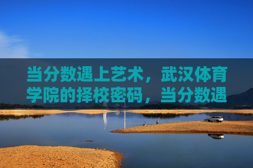 当分数遇上艺术，武汉体育学院的择校密码，当分数遇上艺术，武汉体育学院的择校密码