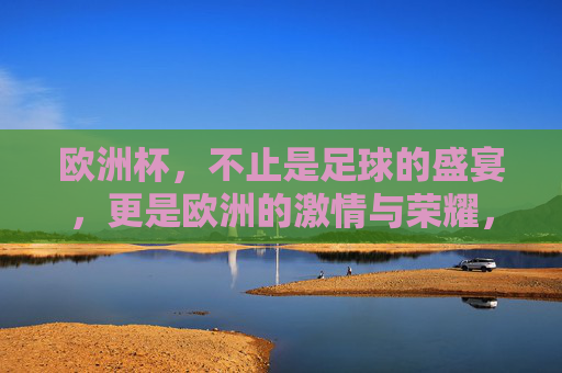 欧洲杯，不止是足球的盛宴，更是欧洲的激情与荣耀，欧洲杯，足球盛宴承载欧洲激情与荣耀