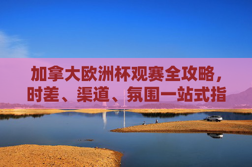 加拿大欧洲杯观赛全攻略，时差、渠道、氛围一站式指南，加拿大欧洲杯观赛全攻略