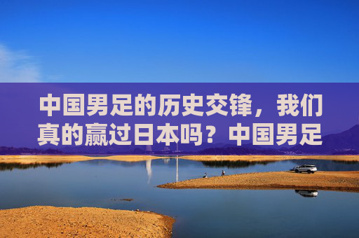 中国男足的历史交锋，我们真的赢过日本吗？中国男足历史交锋，我们真的赢过日本吗？