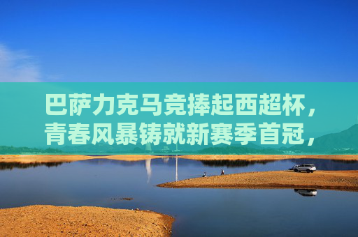 巴萨力克马竞捧起西超杯，青春风暴铸就新赛季首冠，巴萨青春风暴力克马竞 捧起西超杯夺新赛季首冠