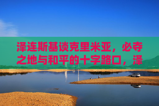 泽连斯基谈克里米亚，必夺之地与和平的十字路口，泽连斯基谈克里米亚，必夺之地与和平的十字路口