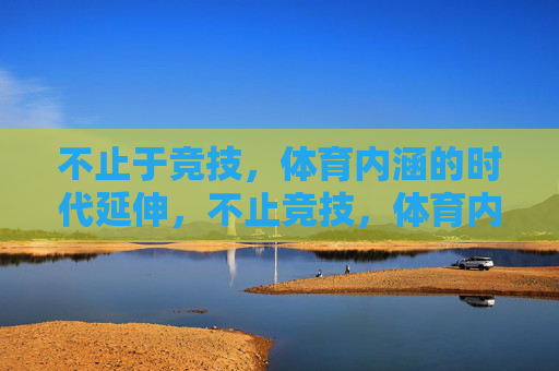 不止于竞技，体育内涵的时代延伸，不止竞技，体育内涵的时代延伸