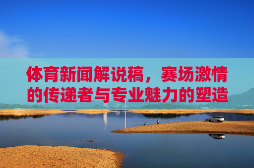 体育新闻解说稿，赛场激情的传递者与专业魅力的塑造者，体育新闻解说稿，赛场激情传递者与专业魅力塑造者