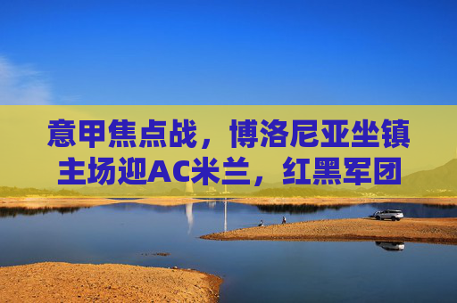 意甲焦点战，博洛尼亚坐镇主场迎AC米兰，红黑军团能否破解客场魔咒？意甲焦点战，博洛尼亚主场迎战AC米兰，红黑军团客场魔咒待破