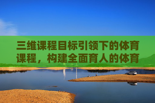 三维课程目标引领下的体育课程，构建全面育人的体育教育新生态，三维目标引领体育课程构建全面育人新生态