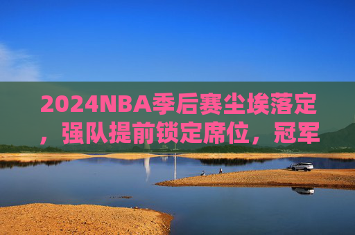2024NBA季后赛尘埃落定，强队提前锁定席位，冠军之路从门票开启，2024NBA季后赛尘埃落定 强队锁定席位冠军之路开启