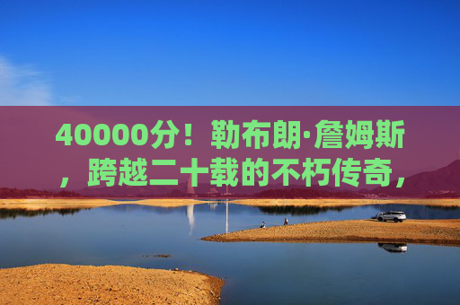 40000分！勒布朗·詹姆斯，跨越二十载的不朽传奇，勒布朗·詹姆斯，40000分，跨越二十载的不朽传奇