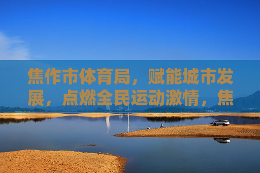 焦作市体育局，赋能城市发展，点燃全民运动激情，焦作市体育局，赋能城市发展，点燃全民运动激情