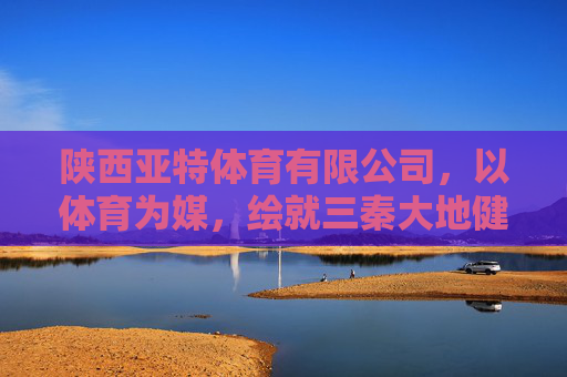陕西亚特体育有限公司，以体育为媒，绘就三秦大地健康活力新图景，体育为媒 绘就三秦健康活力新图景
