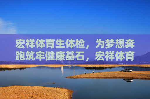 宏祥体育生体检，为梦想奔跑筑牢健康基石，宏祥体育生体检，筑梦健康基石
