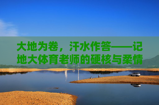 大地为卷，汗水作答——记地大体育老师的硬核与柔情，大地为卷，汗水作答，地大体育老师的硬核柔情