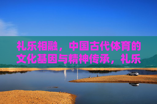 礼乐相融，中国古代体育的文化基因与精神传承，礼乐相融，中国古代体育的文化基因与精神传承