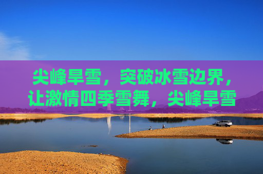 尖峰旱雪，突破冰雪边界，让激情四季雪舞，尖峰旱雪，破界四季，激情雪舞